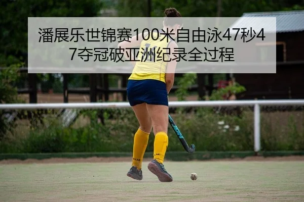 潘展乐世锦赛100米自由泳47秒47夺冠破亚洲纪录全过程